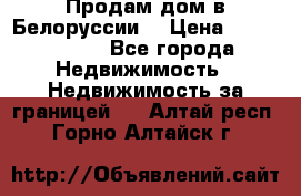 Продам дом в Белоруссии  › Цена ­ 1 300 000 - Все города Недвижимость » Недвижимость за границей   . Алтай респ.,Горно-Алтайск г.